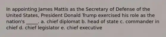 In appointing James Mattis as the Secretary of Defense of the United States, President Donald Trump exercised his role as the nation's _____. a. chief diplomat b. head of state c. commander in chief d. chief legislator e. chief executive