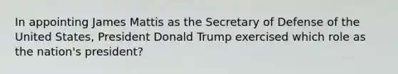 In appointing James Mattis as the Secretary of Defense of the United States, President Donald Trump exercised which role as the nation's president?