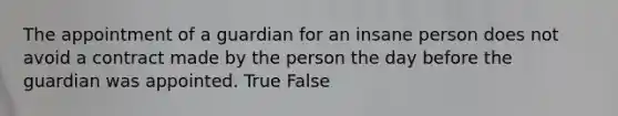 The appointment of a guardian for an insane person does not avoid a contract made by the person the day before the guardian was appointed. True False