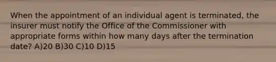 When the appointment of an individual agent is terminated, the insurer must notify the Office of the Commissioner with appropriate forms within how many days after the termination date? A)20 B)30 C)10 D)15