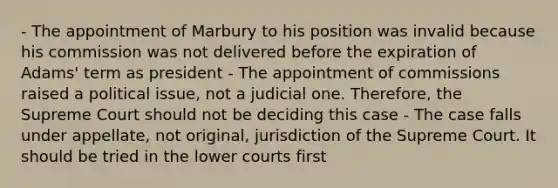 - The appointment of Marbury to his position was invalid because his commission was not delivered before the expiration of Adams' term as president - The appointment of commissions raised a political issue, not a judicial one. Therefore, the Supreme Court should not be deciding this case - The case falls under appellate, not original, jurisdiction of the Supreme Court. It should be tried in the lower courts first