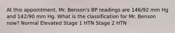 At this appointment, Mr. Benson's BP readings are 146/92 mm Hg and 142/90 mm Hg. What is the classification for Mr. Benson now? Normal Elevated Stage 1 HTN Stage 2 HTN