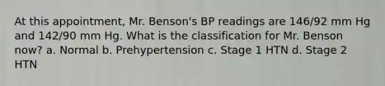 At this appointment, Mr. Benson's BP readings are 146/92 mm Hg and 142/90 mm Hg. What is the classification for Mr. Benson now? a. Normal b. Prehypertension c. Stage 1 HTN d. Stage 2 HTN