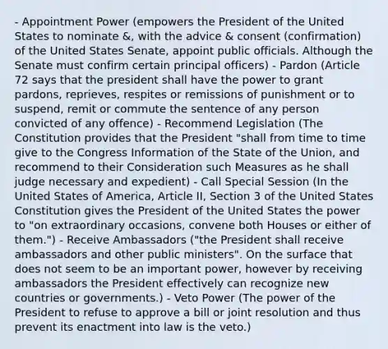 - Appointment Power (empowers the President of the United States to nominate &, with the advice & consent (confirmation) of the United States Senate, appoint public officials. Although the Senate must confirm certain principal officers) - Pardon (Article 72 says that the president shall have the power to grant pardons, reprieves, respites or remissions of punishment or to suspend, remit or commute the sentence of any person convicted of any offence) - Recommend Legislation (The Constitution provides that the President "shall from time to time give to the Congress Information of the State of the Union, and recommend to their Consideration such Measures as he shall judge necessary and expedient) - Call Special Session (In the United States of America, Article II, Section 3 of the United States Constitution gives the President of the United States the power to "on extraordinary occasions, convene both Houses or either of them.") - Receive Ambassadors ("the President shall receive ambassadors and other public ministers". On the surface that does not seem to be an important power, however by receiving ambassadors the President effectively can recognize new countries or governments.) - Veto Power (The power of the President to refuse to approve a bill or joint resolution and thus prevent its enactment into law is the veto.)