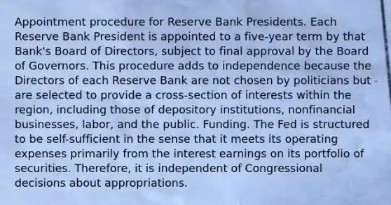 Appointment procedure for Reserve Bank Presidents. Each Reserve Bank President is appointed to a five-year term by that Bank's Board of Directors, subject to final approval by the Board of Governors. This procedure adds to independence because the Directors of each Reserve Bank are not chosen by politicians but are selected to provide a cross-section of interests within the region, including those of depository institutions, nonfinancial businesses, labor, and the public. Funding. The Fed is structured to be self-sufficient in the sense that it meets its operating expenses primarily from the interest earnings on its portfolio of securities. Therefore, it is independent of Congressional decisions about appropriations.