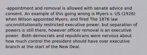 -appointment and removal is allowed with senate advice and consent. An example of this going wrong is Myers v. US (1926) when Wilson appointed Myers, and fired The 1876 law unconstitutionally restricted executive power, but separation of powers is still there, however officer removal is an executive power. -Both democrats and republicans were nervous about how much control the president should have over executive branch at the start of the New Deal.