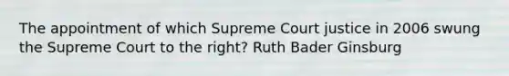 The appointment of which Supreme Court justice in 2006 swung the Supreme Court to the right? Ruth Bader Ginsburg