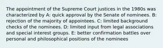 The appointment of the Supreme Court justices in the 1980s was characterized by A: quick approval by the Senate of nominees. B: rejection of the majority of appointees. C: limited background checks of the nominees. D: limited input from legal associations and special interest groups. E: better confirmation battles over personal and philosophical positions of the nominees