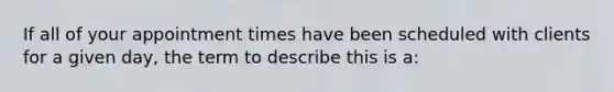 If all of your appointment times have been scheduled with clients for a given day, the term to describe this is a: