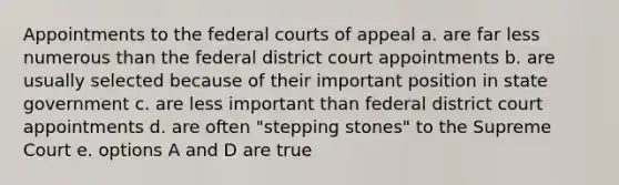 Appointments to the federal courts of appeal a. are far less numerous than the federal district court appointments b. are usually selected because of their important position in state government c. are less important than federal district court appointments d. are often "stepping stones" to the Supreme Court e. options A and D are true