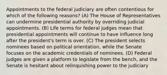 Appointments to the federal judiciary are often contentious for which of the following reasons? (A) The House of Representatives can undermine presidential authority by overriding judicial appointments. (B) Life terms for federal judges mean that presidential appointments will continue to have influence long after the president's term is over. (C) The president selects nominees based on political orientation, while the Senate focuses on the academic credentials of nominees. (D) Federal judges are given a platform to legislate from the bench, and the Senate is hesitant about relinquishing power to the judiciary