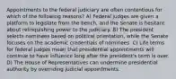 Appointments to the federal judiciary are often contentious for which of the following reasons? A) Federal judges are given a platform to legislate from the bench, and the Senate is hesitant about relinquishing power to the judiciary. B) The president selects nominees based on political orientation, while the Senate focuses on the academic credentials of nominees. C) Life terms for federal judges mean that presidential appointments will continue to have influence long after the president's term is over. D) The House of Representatives can undermine presidential authority by overriding judicial appointments.