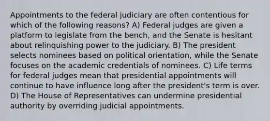 Appointments to the federal judiciary are often contentious for which of the following reasons? A) Federal judges are given a platform to legislate from the bench, and the Senate is hesitant about relinquishing power to the judiciary. B) The president selects nominees based on political orientation, while the Senate focuses on the academic credentials of nominees. C) Life terms for federal judges mean that presidential appointments will continue to have influence long after the president's term is over. D) The House of Representatives can undermine presidential authority by overriding judicial appointments.