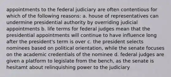 appointments to the federal judiciary are often contentious for which of the following reasons: a. house of representatives can undermine presidential authority by overriding judicial appointments b. life terms for federal judges mean that the presidential appointments will continue to have influence long after the president's term is over c. the president selects nominees based on political orientation, while the senate focuses on the academic credentials of the nominee d. federal judges are given a platform to legislate from the bench, as the senate is hesitamt about relinquishing power to the judiciary