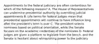 Appointments to the federal judiciary are often contentious for which of the following reasons? A. The House of Representatives can undermine presidential authority by overriding judicial appointments B. Life terms for federal judges mean that presidential appointments will continue to have influence long after the president's term is over C. The president selects nominees based on political orientation, while the Senate focuses on the academic credentials of the nominees D. Federal judges are given a platform to legislate from the bench, and the Senate is hesitant about relinquishing power to the judiciary