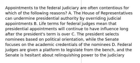 Appointments to the federal judiciary are often contentious for which of the following reasons? A. The House of Representatives can undermine presidential authority by overriding judicial appointments B. Life terms for federal judges mean that presidential appointments will continue to have influence long after the president's term is over C. The president selects nominees based on political orientation, while the Senate focuses on the academic credentials of the nominees D. Federal judges are given a platform to legislate from the bench, and the Senate is hesitant about relinquishing power to the judiciary