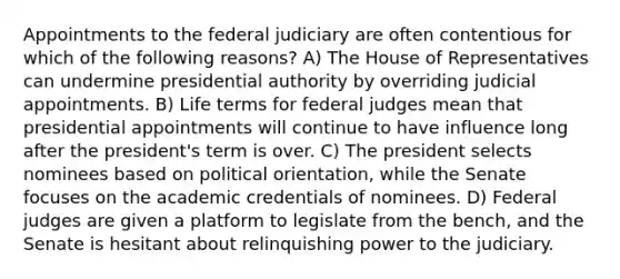 Appointments to the federal judiciary are often contentious for which of the following reasons? A) The House of Representatives can undermine presidential authority by overriding judicial appointments. B) Life terms for federal judges mean that presidential appointments will continue to have influence long after the president's term is over. C) The president selects nominees based on political orientation, while the Senate focuses on the academic credentials of nominees. D) Federal judges are given a platform to legislate from the bench, and the Senate is hesitant about relinquishing power to the judiciary.