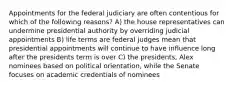 Appointments for the federal judiciary are often contentious for which of the following reasons? A) the house representatives can undermine presidential authority by overriding judicial appointments B) life terms are federal judges mean that presidential appointments will continue to have influence long after the presidents term is over C) the presidents, Alex nominees based on political orientation, while the Senate focuses on academic credentials of nominees