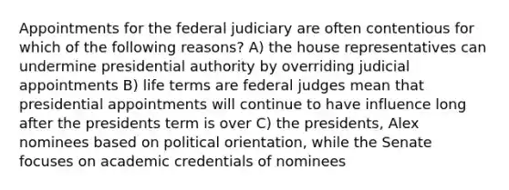 Appointments for the federal judiciary are often contentious for which of the following reasons? A) the house representatives can undermine presidential authority by overriding judicial appointments B) life terms are federal judges mean that presidential appointments will continue to have influence long after the presidents term is over C) the presidents, Alex nominees based on political orientation, while the Senate focuses on academic credentials of nominees