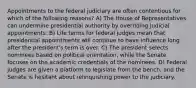 Appointments to the federal judiciary are often contentious for which of the following reasons? A) The House of Representatives can undermine presidential authority by overriding judicial appointments. B) Life terms for federal judges mean that presidential appointments will continue to have influence long after the president's term is over. C) The president selects nominees based on political orientation, while the Senate focuses on the academic credentials of the nominees. D) Federal judges are given a platform to legislate from the bench, and the Senate is hesitant about relinquishing power to the judiciary.