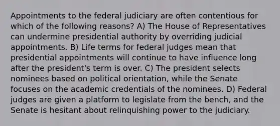 Appointments to the federal judiciary are often contentious for which of the following reasons? A) The House of Representatives can undermine presidential authority by overriding judicial appointments. B) Life terms for federal judges mean that presidential appointments will continue to have influence long after the president's term is over. C) The president selects nominees based on political orientation, while the Senate focuses on the academic credentials of the nominees. D) Federal judges are given a platform to legislate from the bench, and the Senate is hesitant about relinquishing power to the judiciary.