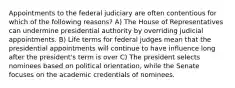 Appointments to the federal judiciary are often contentious for which of the following reasons? A) The House of Representatives can undermine presidential authority by overriding judicial appointments. B) Life terms for federal judges mean that the presidential appointments will continue to have influence long after the president's term is over C) The president selects nominees based on political orientation, while the Senate focuses on the academic credentials of nominees.