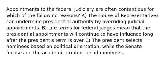 Appointments to the federal judiciary are often contentious for which of the following reasons? A) The House of Representatives can undermine presidential authority by overriding judicial appointments. B) Life terms for federal judges mean that the presidential appointments will continue to have influence long after the president's term is over C) The president selects nominees based on political orientation, while the Senate focuses on the academic credentials of nominees.