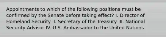 Appointments to which of the following positions must be confirmed by the Senate before taking effect? I. Director of Homeland Security II. Secretary of the Treasury III. National Security Advisor IV. U.S. Ambassador to the United Nations