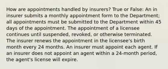 How are appointments handled by insurers? True or False: An in insurer submits a monthly appointment form to the Department; all appointments must be submitted to the Department within 45 days of the appointment. The appointment of a licensee continues until suspended, revoked, or otherwise terminated. The insurer renews the appointment in the licensee's birth month every 24 months. An insurer must appoint each agent. If an insurer does not appoint an agent within a 24-month period, the agent's license will expire.