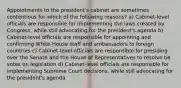 Appointments to the president's cabinet are sometimes contentious for which of the following reasons? a) Cabinet-level officials are responsible for implementing the laws created by Congress, while still advocating for the president's agenda b) Cabinet-level officials are responsible for appointing and confirming White House staff and ambassadors to foreign countries c) Cabinet-level officials are responsible for presiding over the Senate and the House of Representatives to resolve tie votes on legislation d) Cabinet-level officials are responsible for implementing Supreme Court decisions, while still advocating for the president's agenda