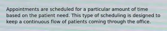 Appointments are scheduled for a particular amount of time based on the patient need. This type of scheduling is designed to keep a continuous flow of patients coming through the office.