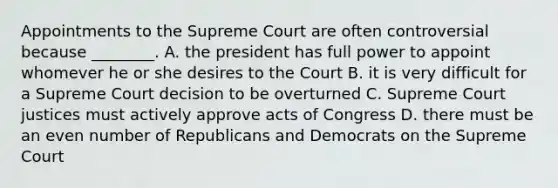 Appointments to the Supreme Court are often controversial because ________. A. the president has full power to appoint whomever he or she desires to the Court B. it is very difficult for a Supreme Court decision to be overturned C. Supreme Court justices must actively approve acts of Congress D. there must be an even number of Republicans and Democrats on the Supreme Court