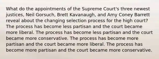 What do the appointments of the Supreme Court's three newest justices, Neil Gorsuch, Brett Kavanaugh, and Amy Coney Barrett reveal about the changing selection process for the high court? The process has become less partisan and the court became more liberal. The process has become less partisan and the court became more conservative. The process has become more partisan and the court became more liberal. The process has become more partisan and the court became more conservative.