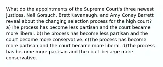 What do the appointments of the Supreme Court's three newest justices, Neil Gorsuch, Brett Kavanaugh, and Amy Coney Barrett reveal about the changing selection process for the high court? a)The process has become less partisan and the court became more liberal. b)The process has become less partisan and the court became more conservative. c)The process has become more partisan and the court became more liberal. d)The process has become more partisan and the court became more conservative.