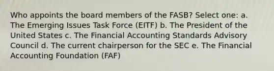 Who appoints the board members of the FASB? Select one: a. The Emerging Issues Task Force (EITF) b. The President of the United States c. The Financial Accounting Standards Advisory Council d. The current chairperson for the SEC e. The Financial Accounting Foundation (FAF)