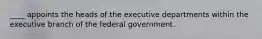 ____ appoints the heads of the executive departments within the executive branch of the federal government.