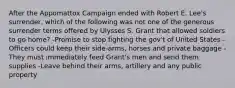 After the Appomattox Campaign ended with Robert E. Lee's surrender, which of the following was not one of the generous surrender terms offered by Ulysses S. Grant that allowed soldiers to go home? -Promise to stop fighting the gov't of United States -Officers could keep their side-arms, horses and private baggage -They must immediately feed Grant's men and send them supplies -Leave behind their arms, artillery and any public property