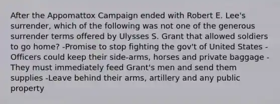 After the Appomattox Campaign ended with Robert E. Lee's surrender, which of the following was not one of the generous surrender terms offered by Ulysses S. Grant that allowed soldiers to go home? -Promise to stop fighting the gov't of United States -Officers could keep their side-arms, horses and private baggage -They must immediately feed Grant's men and send them supplies -Leave behind their arms, artillery and any public property