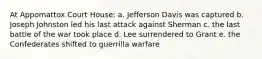 At Appomattox Court House: a. Jefferson Davis was captured b. Joseph Johnston led his last attack against Sherman c. the last battle of the war took place d. Lee surrendered to Grant e. the Confederates shifted to guerrilla warfare