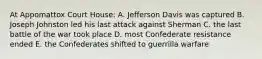 At Appomattox Court House: A. Jefferson Davis was captured B. Joseph Johnston led his last attack against Sherman C. the last battle of the war took place D. most Confederate resistance ended E. the Confederates shifted to guerrilla warfare