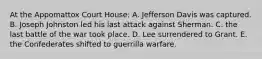 At the Appomattox Court House: A. Jefferson Davis was captured. B. Joseph Johnston led his last attack against Sherman. C. the last battle of the war took place. D. Lee surrendered to Grant. E. the Confederates shifted to guerrilla warfare.