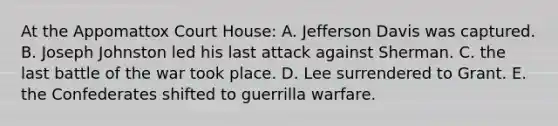 At the Appomattox Court House: A. Jefferson Davis was captured. B. Joseph Johnston led his last attack against Sherman. C. the last battle of the war took place. D. Lee surrendered to Grant. E. the Confederates shifted to guerrilla warfare.