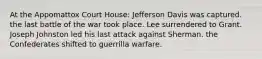 At the Appomattox Court House: Jefferson Davis was captured. the last battle of the war took place. Lee surrendered to Grant. Joseph Johnston led his last attack against Sherman. the Confederates shifted to guerrilla warfare.