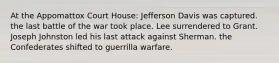 At the Appomattox Court House: Jefferson Davis was captured. the last battle of the war took place. Lee surrendered to Grant. Joseph Johnston led his last attack against Sherman. the Confederates shifted to guerrilla warfare.