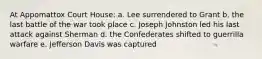 At Appomattox Court House: a. Lee surrendered to Grant b. the last battle of the war took place c. Joseph Johnston led his last attack against Sherman d. the Confederates shifted to guerrilla warfare e. Jefferson Davis was captured