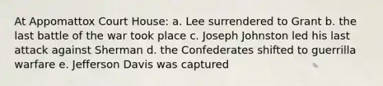 At Appomattox Court House: a. Lee surrendered to Grant b. the last battle of the war took place c. Joseph Johnston led his last attack against Sherman d. the Confederates shifted to guerrilla warfare e. Jefferson Davis was captured