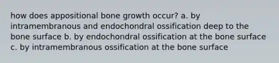 how does appositional <a href='https://www.questionai.com/knowledge/ki4t7AlC39-bone-growth' class='anchor-knowledge'>bone growth</a> occur? a. by intramembranous and endochondral ossification deep to the bone surface b. by endochondral ossification at the bone surface c. by intramembranous ossification at the bone surface