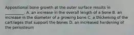 Appositional bone growth at the outer surface results in __________. A. an increase in the overall length of a bone B. an increase in the diameter of a growing bone C. a thickening of the cartilages that support the bones D. an increased hardening of the periosteum