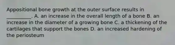 Appositional bone growth at the outer surface results in __________. A. an increase in the overall length of a bone B. an increase in the diameter of a growing bone C. a thickening of the cartilages that support the bones D. an increased hardening of the periosteum