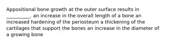 Appositional bone growth at the outer surface results in __________. an increase in the overall length of a bone an increased hardening of the periosteum a thickening of the cartilages that support the bones an increase in the diameter of a growing bone